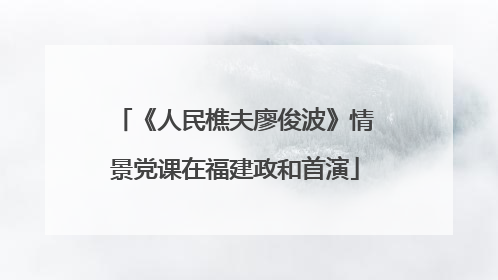 《人民樵夫廖俊波》情景党课在福建政和首演