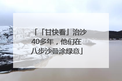 「甘快看」治沙40多年，他们在八步沙叠涂绿意