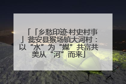 「乡愁印迹·村史村事」瓮安县猴场镇大河村：以“水”为“媒”共富共美从“河”而来
