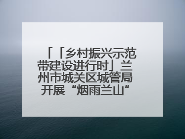「乡村振兴示范带建设进行时」兰州市城关区城管局开展“烟雨兰山”区域综合整治专项行动