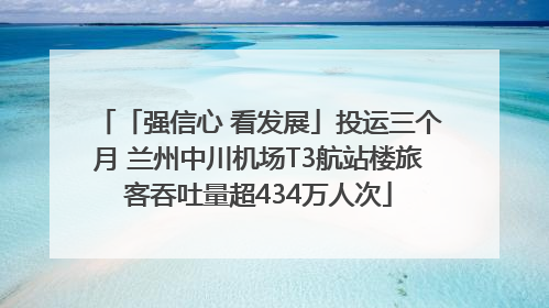 「强信心 看发展」投运三个月 兰州中川机场T3航站楼旅客吞吐量超434万人次