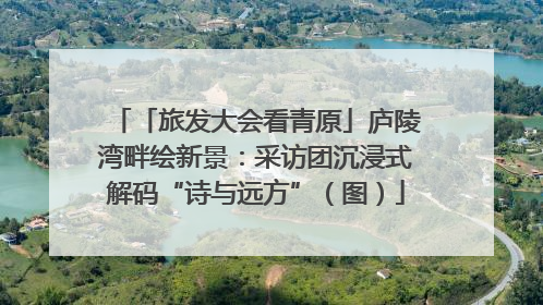 「旅发大会看青原」庐陵湾畔绘新景：采访团沉浸式解码“诗与远方”（图）