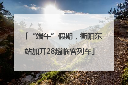 “端午”假期，衡阳东站加开28趟临客列车