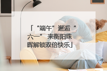 “端午”邂逅“六一” 来衡阳珠晖解锁双倍快乐