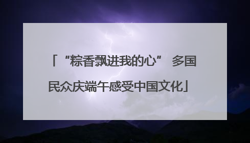 “粽香飘进我的心” 多国民众庆端午感受中国文化