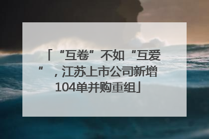 “互卷”不如“互爱”，江苏上市公司新增104单并购重组