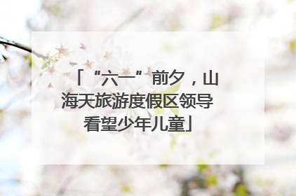“六一”前夕，山海天旅游度假区领导看望少年儿童