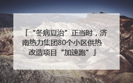 “冬病夏治”正当时，济南热力集团80个小区供热改造项目“加速跑”