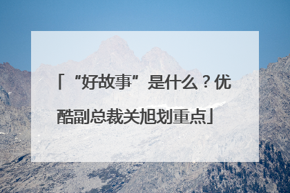 “好故事”是什么？优酷副总裁关旭划重点