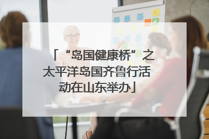 “岛国健康桥”之太平洋岛国齐鲁行活动在山东举办