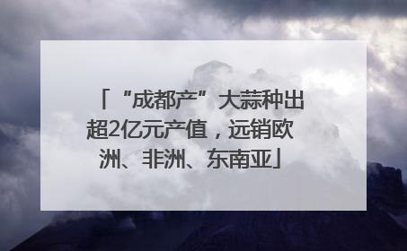 “成都产”大蒜种出超2亿元产值，远销欧洲、非洲、东南亚