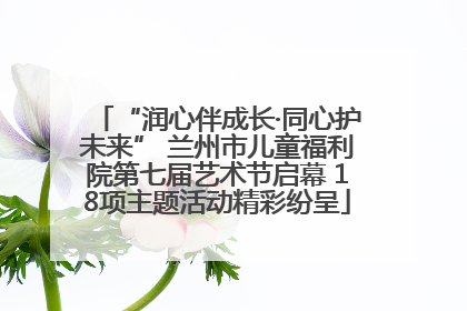 “润心伴成长·同心护未来” 兰州市儿童福利院第七届艺术节启幕 18项主题活动精彩纷呈