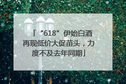 “618”伊始白酒再现低价大促苗头，力度不及去年同期