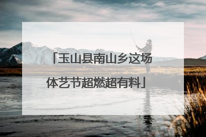 玉山县南山乡这场体艺节超燃超有料