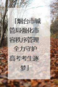 烟台市城管局强化市容秩序管理 全力守护高考考生逐梦