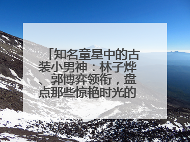 知名童星中的古装小男神：林子烨、郭博弈领衔，盘点那些惊艳时光的古装小演员