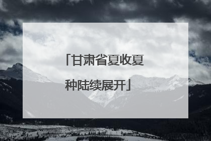 甘肃省夏收夏种陆续展开