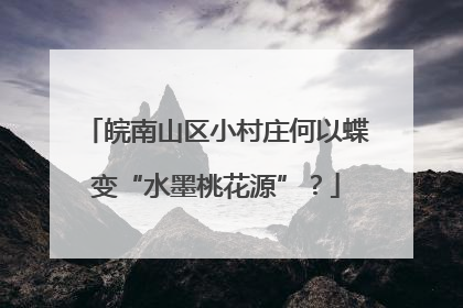 皖南山区小村庄何以蝶变“水墨桃花源”？