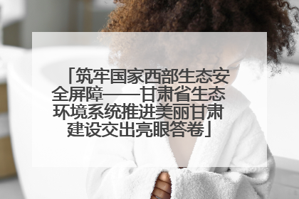 筑牢国家西部生态安全屏障——甘肃省生态环境系统推进美丽甘肃建设交出亮眼答卷