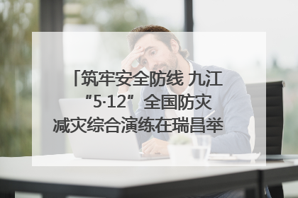 筑牢安全防线 九江“5·12”全国防灾减灾综合演练在瑞昌举行（组图｜视频）