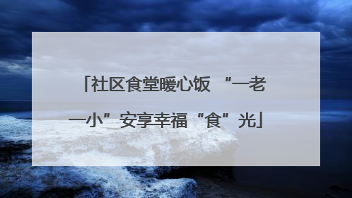 社区食堂暖心饭 “一老一小”安享幸福“食”光