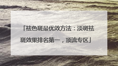 祛色斑最优效方法：淡斑祛斑效果排名第一，顶流专区