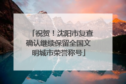 祝贺！沈阳市复查确认继续保留全国文明城市荣誉称号