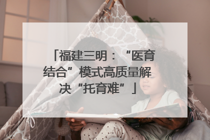 福建三明：“医育结合”模式高质量解决“托育难”