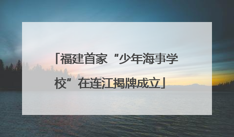 福建首家“少年海事学校”在连江揭牌成立