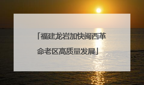 福建龙岩加快闽西革命老区高质量发展