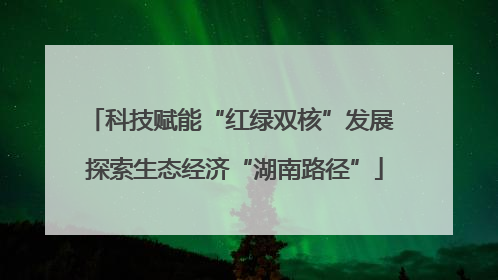 科技赋能“红绿双核”发展 探索生态经济“湖南路径”