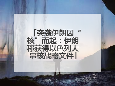 突袭伊朗因“核”而起：伊朗称获得以色列大量核战略文件