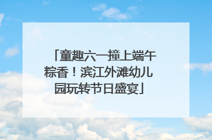 童趣六一撞上端午粽香！滨江外滩幼儿园玩转节日盛宴