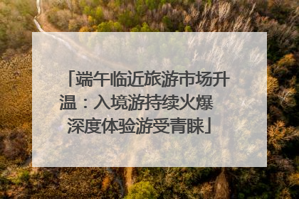 端午临近旅游市场升温：入境游持续火爆 深度体验游受青睐