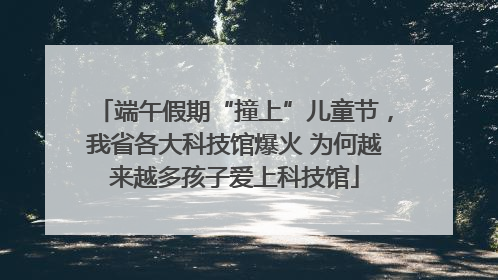 端午假期“撞上”儿童节，我省各大科技馆爆火 为何越来越多孩子爱上科技馆