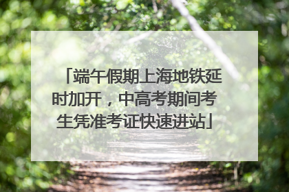 端午假期上海地铁延时加开，中高考期间考生凭准考证快速进站