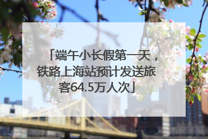 端午小长假第一天，铁路上海站预计发送旅客64.5万人次