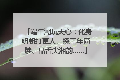 端午潮玩天心：化身明朝打更人、探千年简牍、品舌尖湘韵……