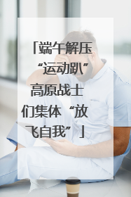 端午解压“运动趴” 高原战士们集体“放飞自我”