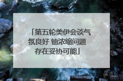 第五轮美伊会谈气氛良好 铀浓缩问题存在妥协可能