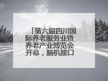 第六届四川国际养老服务业暨养老产业博览会开幕，脑机接口等黑科技亮相