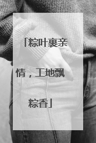 粽叶裹亲情，工地飘粽香
