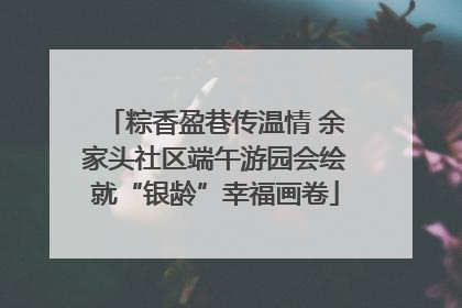 粽香盈巷传温情 余家头社区端午游园会绘就“银龄”幸福画卷