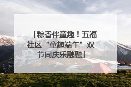 粽香伴童趣！五福社区“童趣端午”双节同庆乐融融