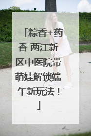 粽香+药香 两江新区中医院带萌娃解锁端午新玩法！