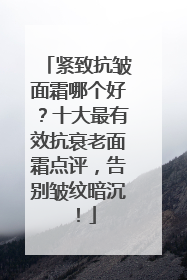 紧致抗皱面霜哪个好？十大最有效抗衰老面霜点评，告别皱纹暗沉！