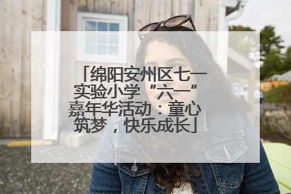 绵阳安州区七一实验小学“六一”嘉年华活动：童心筑梦，快乐成长