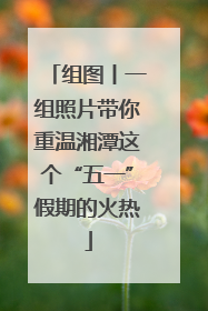 组图丨一组照片带你重温湘潭这个“五一”假期的火热
