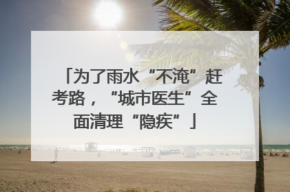 为了雨水“不淹”赶考路，“城市医生”全面清理“隐疾”