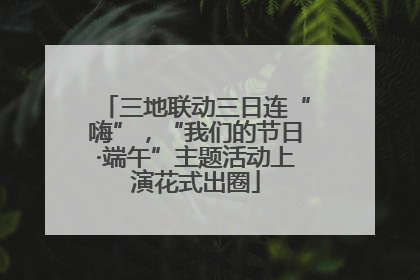 三地联动三日连“嗨”，“我们的节日·端午”主题活动上演花式出圈